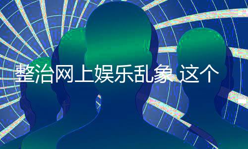 到的娱乐乱象整治 这知起作用个通网上釜底抽薪